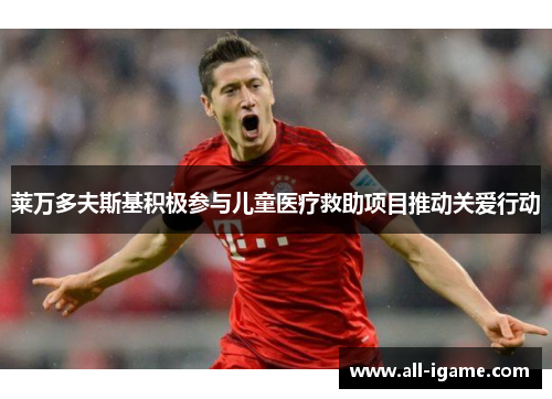 莱万多夫斯基积极参与儿童医疗救助项目推动关爱行动 莱万多夫斯基积极参与儿童医疗救助项目推动关爱行动