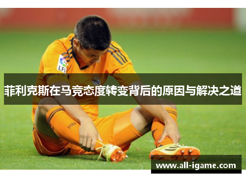 菲利克斯在马竞态度转变背后的原因与解决之道 菲利克斯在马竞态度转变背后的原因与解决之道