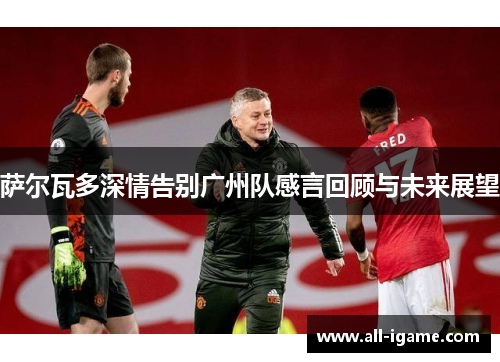 萨尔瓦多深情告别广州队感言回顾与未来展望 萨尔瓦多深情告别广州队感言回顾与未来展望