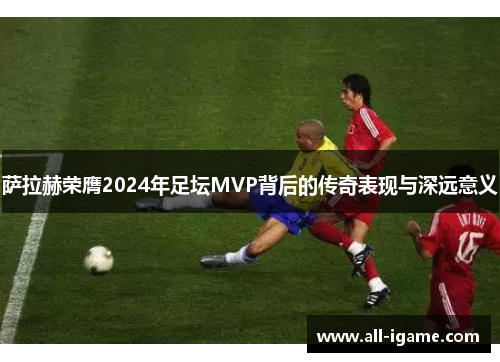萨拉赫荣膺2024年足坛MVP背后的传奇表现与深远意义 萨拉赫荣膺2024年足坛MVP背后的传奇表现与深远意义