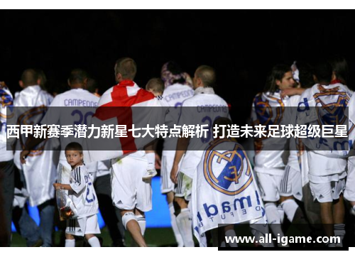 西甲新赛季潜力新星七大特点解析 打造未来足球超级巨星 西甲新赛季潜力新星七大特点解析 打造未来足球超级巨星