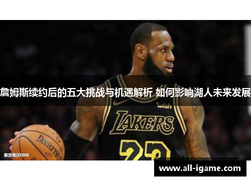 詹姆斯续约后的五大挑战与机遇解析 如何影响湖人未来发展 詹姆斯续约后的五大挑战与机遇解析 如何影响湖人未来发展