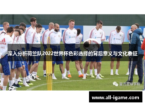 深入分析荷兰队2022世界杯色彩选择的背后意义与文化象征 深入分析荷兰队2022世界杯色彩选择的背后意义与文化象征