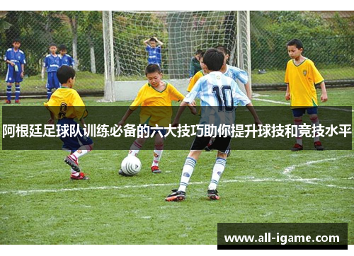 阿根廷足球队训练必备的六大技巧助你提升球技和竞技水平 阿根廷足球队训练必备的六大技巧助你提升球技和竞技水平