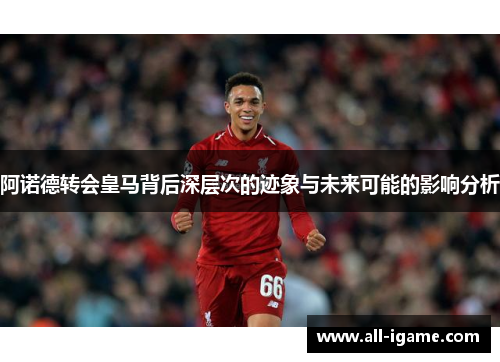 阿诺德转会皇马背后深层次的迹象与未来可能的影响分析 阿诺德转会皇马背后深层次的迹象与未来可能的影响分析