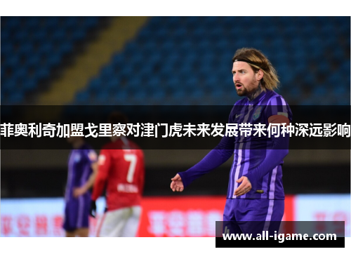 菲奥利奇加盟戈里察对津门虎未来发展带来何种深远影响 菲奥利奇加盟戈里察对津门虎未来发展带来何种深远影响