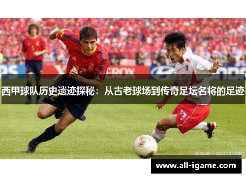 西甲球队历史遗迹探秘：从古老球场到传奇足坛名将的足迹