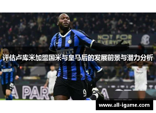 评估卢库米加盟国米与皇马后的发展前景与潜力分析