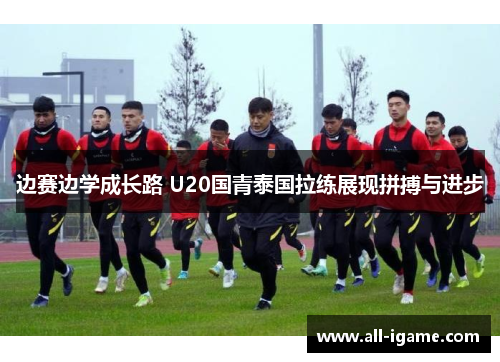 边赛边学成长路 U20国青泰国拉练展现拼搏与进步