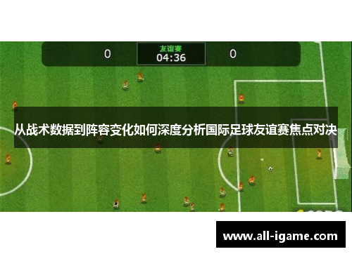 从战术数据到阵容变化如何深度分析国际足球友谊赛焦点对决