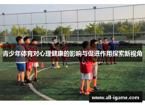青少年体育对心理健康的影响与促进作用探索新视角 青少年体育对心理健康的影响与促进作用探索新视角