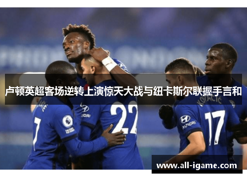 卢顿英超客场逆转上演惊天大战与纽卡斯尔联握手言和 卢顿英超客场逆转上演惊天大战与纽卡斯尔联握手言和