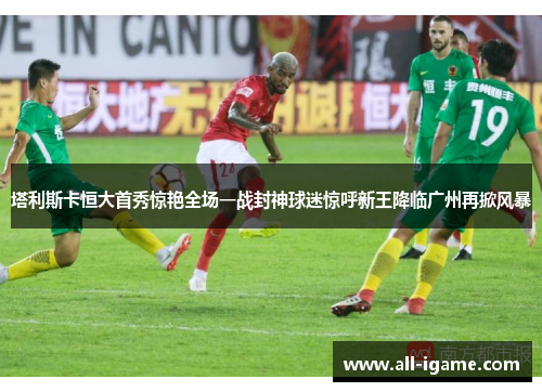 塔利斯卡恒大首秀惊艳全场一战封神球迷惊呼新王降临广州再掀风暴