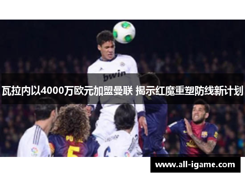 瓦拉内以4000万欧元加盟曼联 揭示红魔重塑防线新计划 瓦拉内以4000万欧元加盟曼联 揭示红魔重塑防线新计划