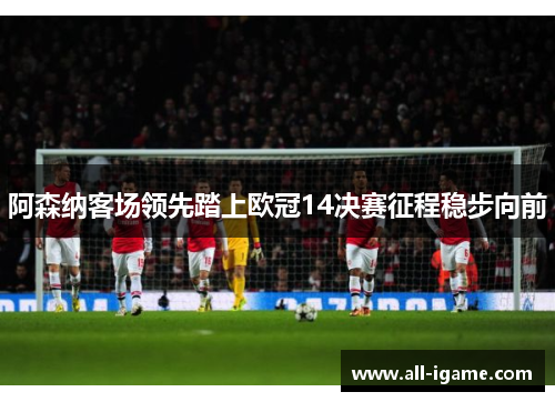 阿森纳客场领先踏上欧冠14决赛征程稳步向前