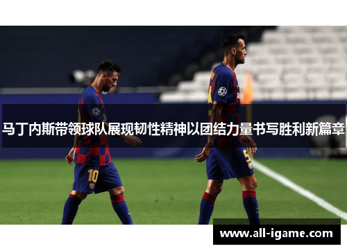 马丁内斯带领球队展现韧性精神以团结力量书写胜利新篇章 马丁内斯带领球队展现韧性精神以团结力量书写胜利新篇章
