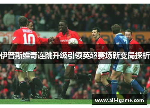 伊普斯维奇连跳升级引领英超赛场新变局探析