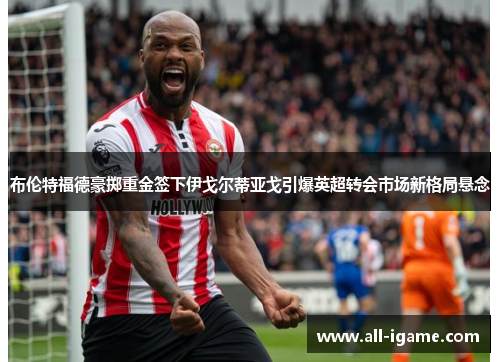 布伦特福德豪掷重金签下伊戈尔蒂亚戈引爆英超转会市场新格局悬念 布伦特福德豪掷重金签下伊戈尔蒂亚戈引爆英超转会市场新格局悬念